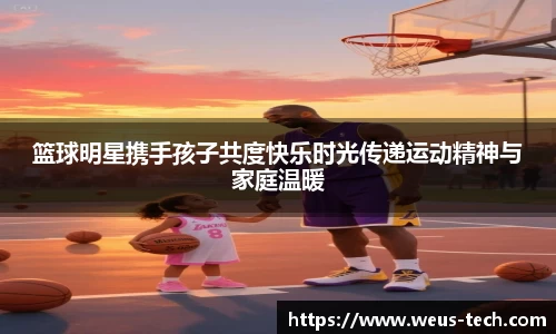 篮球明星携手孩子共度快乐时光传递运动精神与家庭温暖